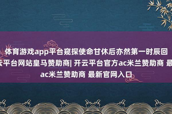 体育游戏app平台窥探使命甘休后亦然第一时辰回乡省亲-开云平台网站皇马赞助商| 开云平台官方ac米兰赞助商 最新官网入口