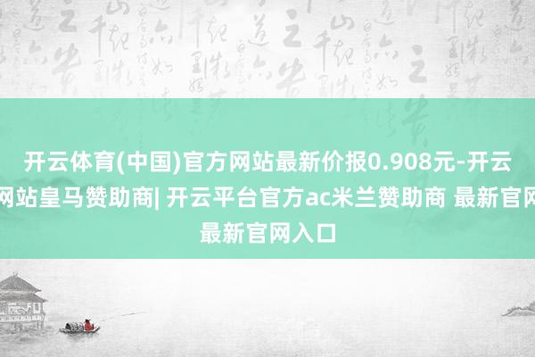开云体育(中国)官方网站最新价报0.908元-开云平台网站皇马赞助商| 开云平台官方ac米兰赞助商 最新官网入口
