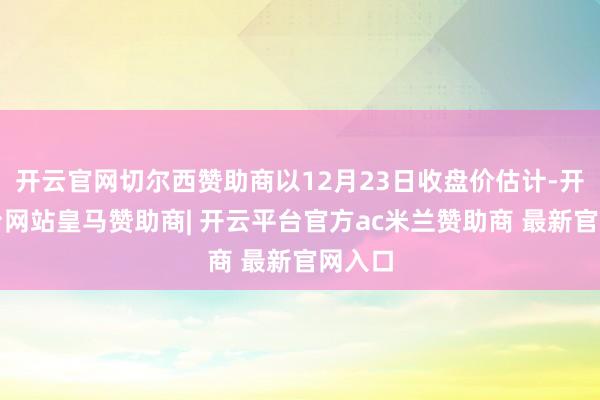 开云官网切尔西赞助商以12月23日收盘价估计-开云平台网站皇马赞助商| 开云平台官方ac米兰赞助商 最新官网入口