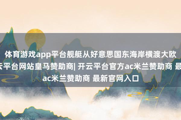 体育游戏app平台舰艇从好意思国东海岸横渡大欧好意思-开云平台网站皇马赞助商| 开云平台官方ac米兰赞助商 最新官网入口