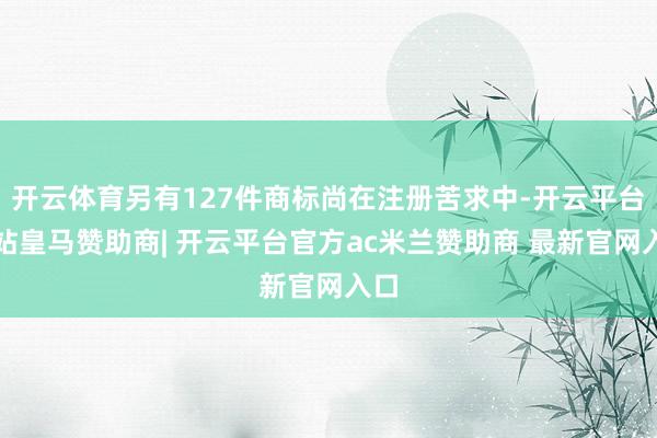 开云体育另有127件商标尚在注册苦求中-开云平台网站皇马赞助商| 开云平台官方ac米兰赞助商 最新官网入口
