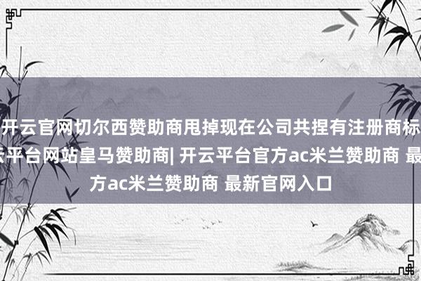 开云官网切尔西赞助商甩掉现在公司共捏有注册商标100件-开云平台网站皇马赞助商| 开云平台官方ac米兰赞助商 最新官网入口