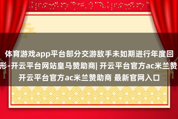 体育游戏app平台部分交游敌手未如期进行年度回拜仍新增交游等情形-开云平台网站皇马赞助商| 开云平台官方ac米兰赞助商 最新官网入口