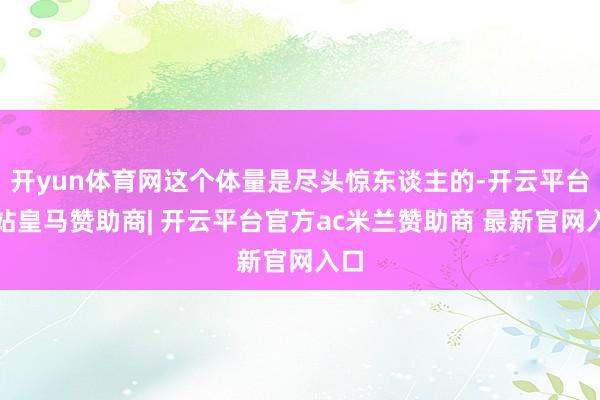 开yun体育网这个体量是尽头惊东谈主的-开云平台网站皇马赞助商| 开云平台官方ac米兰赞助商 最新官网入口