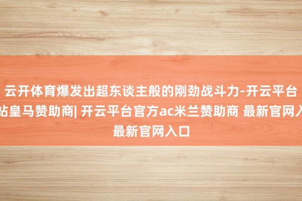 云开体育爆发出超东谈主般的刚劲战斗力-开云平台网站皇马赞助商| 开云平台官方ac米兰赞助商 最新官网入口