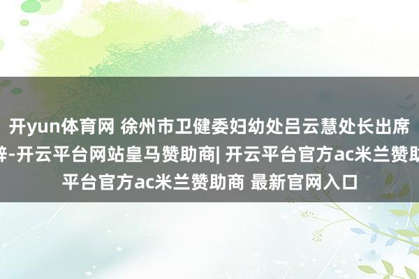 开yun体育网 徐州市卫健委妇幼处吕云慧处长出席会议开幕式并致辞-开云平台网站皇马赞助商| 开云平台官方ac米兰赞助商 最新官网入口