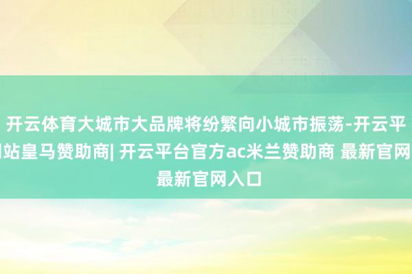 开云体育大城市大品牌将纷繁向小城市振荡-开云平台网站皇马赞助商| 开云平台官方ac米兰赞助商 最新官网入口