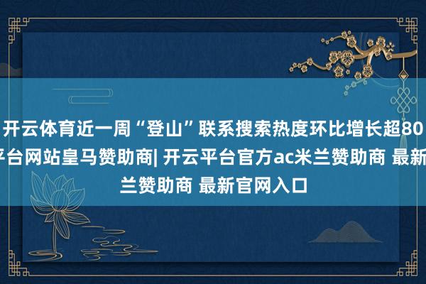 开云体育近一周“登山”联系搜索热度环比增长超80%-开云平台网站皇马赞助商| 开云平台官方ac米兰赞助商 最新官网入口