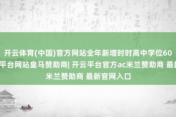 开云体育(中国)官方网站全年新增时时高中学位60万个-开云平台网站皇马赞助商| 开云平台官方ac米兰赞助商 最新官网入口