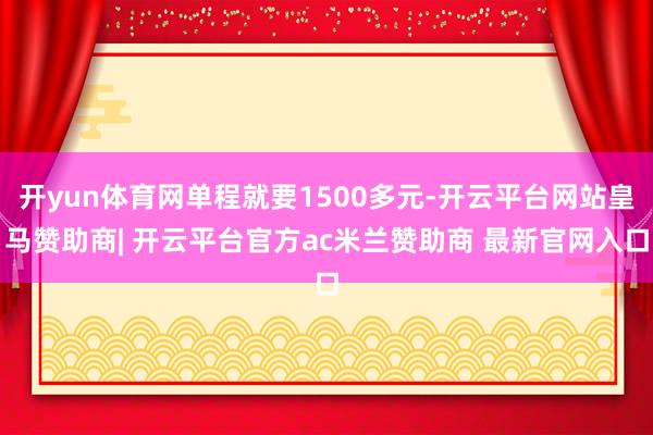 开yun体育网单程就要1500多元-开云平台网站皇马赞助商| 开云平台官方ac米兰赞助商 最新官网入口