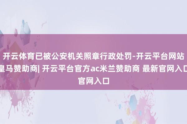 开云体育已被公安机关照章行政处罚-开云平台网站皇马赞助商| 开云平台官方ac米兰赞助商 最新官网入口