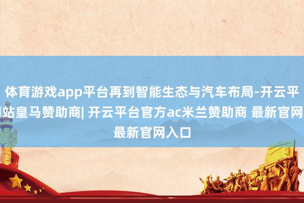 体育游戏app平台再到智能生态与汽车布局-开云平台网站皇马赞助商| 开云平台官方ac米兰赞助商 最新官网入口