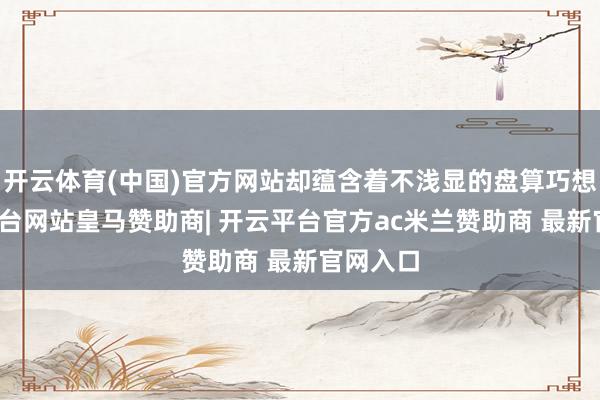 开云体育(中国)官方网站却蕴含着不浅显的盘算巧想-开云平台网站皇马赞助商| 开云平台官方ac米兰赞助商 最新官网入口