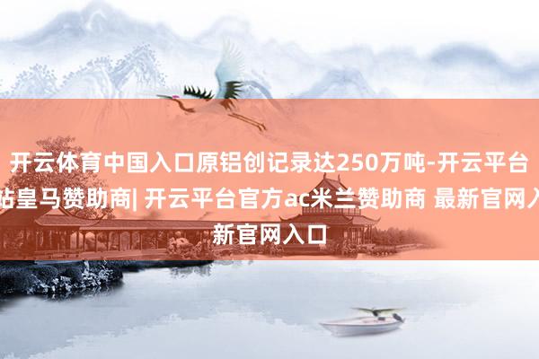 开云体育中国入口原铝创记录达250万吨-开云平台网站皇马赞助商| 开云平台官方ac米兰赞助商 最新官网入口