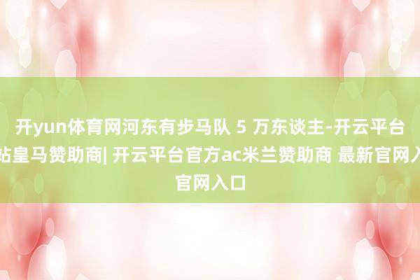 开yun体育网河东有步马队 5 万东谈主-开云平台网站皇马赞助商| 开云平台官方ac米兰赞助商 最新官网入口