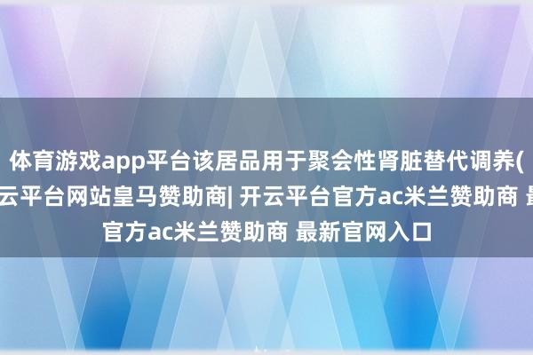 体育游戏app平台该居品用于聚会性肾脏替代调养(CRRT)中-开云平台网站皇马赞助商| 开云平台官方ac米兰赞助商 最新官网入口