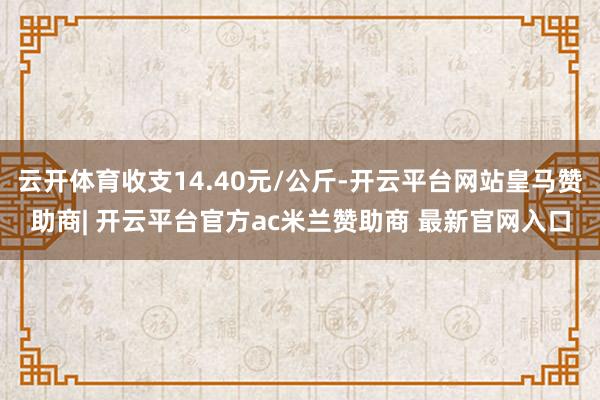 云开体育收支14.40元/公斤-开云平台网站皇马赞助商| 开云平台官方ac米兰赞助商 最新官网入口