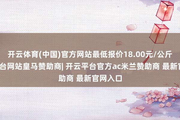 开云体育(中国)官方网站最低报价18.00元/公斤-开云平台网站皇马赞助商| 开云平台官方ac米兰赞助商 最新官网入口