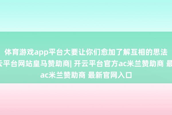 体育游戏app平台大要让你们愈加了解互相的思法和感受-开云平台网站皇马赞助商| 开云平台官方ac米兰赞助商 最新官网入口