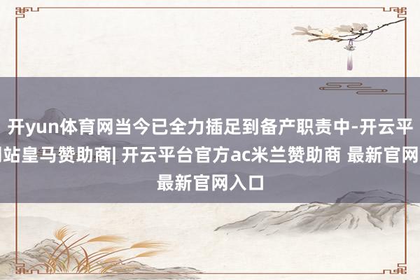 开yun体育网当今已全力插足到备产职责中-开云平台网站皇马赞助商| 开云平台官方ac米兰赞助商 最新官网入口