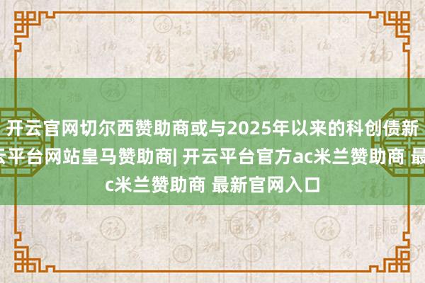 开云官网切尔西赞助商或与2025年以来的科创债新政关系-开云平台网站皇马赞助商| 开云平台官方ac米兰赞助商 最新官网入口