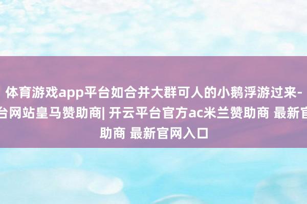 体育游戏app平台如合并大群可人的小鹅浮游过来-开云平台网站皇马赞助商| 开云平台官方ac米兰赞助商 最新官网入口