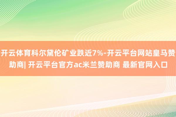 开云体育科尔黛伦矿业跌近7%-开云平台网站皇马赞助商| 开云平台官方ac米兰赞助商 最新官网入口