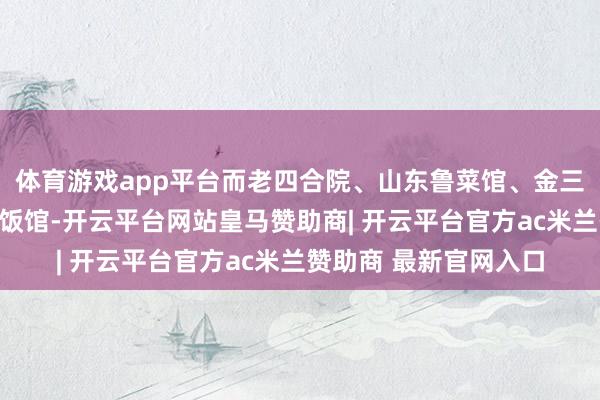 体育游戏app平台而老四合院、山东鲁菜馆、金三杯酒家、家和渔村等饭馆-开云平台网站皇马赞助商| 开云平台官方ac米兰赞助商 最新官网入口