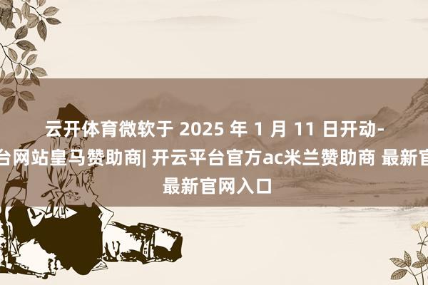 云开体育微软于 2025 年 1 月 11 日开动-开云平台网站皇马赞助商| 开云平台官方ac米兰赞助商 最新官网入口