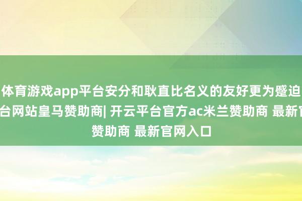 体育游戏app平台安分和耿直比名义的友好更为蹙迫-开云平台网站皇马赞助商| 开云平台官方ac米兰赞助商 最新官网入口