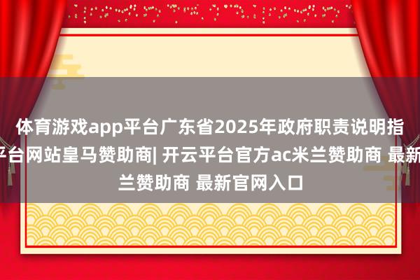 体育游戏app平台广东省2025年政府职责说明指出-开云平台网站皇马赞助商| 开云平台官方ac米兰赞助商 最新官网入口