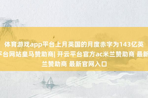 体育游戏app平台上月英国的月度赤字为143亿英镑-开云平台网站皇马赞助商| 开云平台官方ac米兰赞助商 最新官网入口