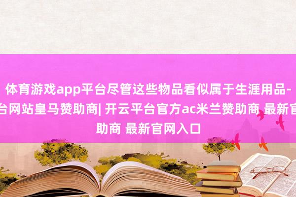 体育游戏app平台尽管这些物品看似属于生涯用品-开云平台网站皇马赞助商| 开云平台官方ac米兰赞助商 最新官网入口