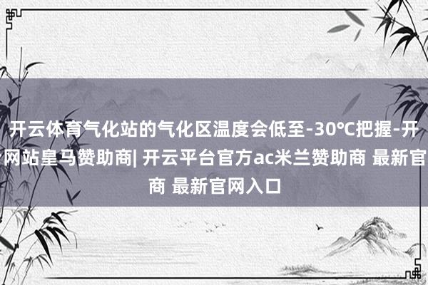 开云体育气化站的气化区温度会低至-30℃把握-开云平台网站皇马赞助商| 开云平台官方ac米兰赞助商 最新官网入口