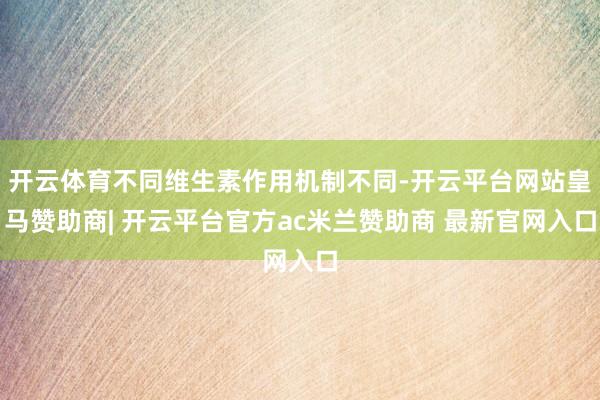 开云体育不同维生素作用机制不同-开云平台网站皇马赞助商| 开云平台官方ac米兰赞助商 最新官网入口