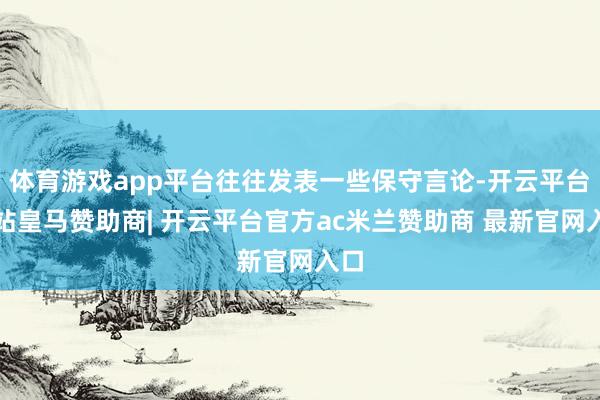体育游戏app平台往往发表一些保守言论-开云平台网站皇马赞助商| 开云平台官方ac米兰赞助商 最新官网入口