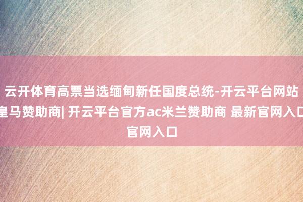 云开体育高票当选缅甸新任国度总统-开云平台网站皇马赞助商| 开云平台官方ac米兰赞助商 最新官网入口