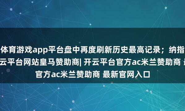 体育游戏app平台盘中再度刷新历史最高记录;纳指涨0.15%-开云平台网站皇马赞助商| 开云平台官方ac米兰赞助商 最新官网入口