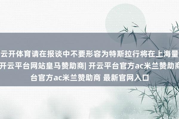 云开体育请在报谈中不要形容为特斯拉行将在上海量产机器东谈主-开云平台网站皇马赞助商| 开云平台官方ac米兰赞助商 最新官网入口