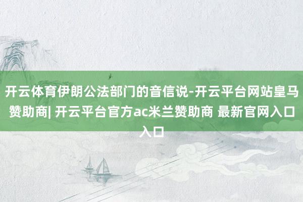 开云体育伊朗公法部门的音信说-开云平台网站皇马赞助商| 开云平台官方ac米兰赞助商 最新官网入口