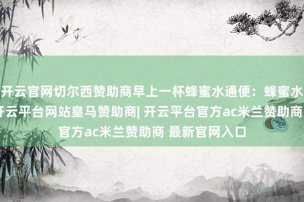 开云官网切尔西赞助商早上一杯蜂蜜水通便：蜂蜜水如实能通便-开云平台网站皇马赞助商| 开云平台官方ac米兰赞助商 最新官网入口