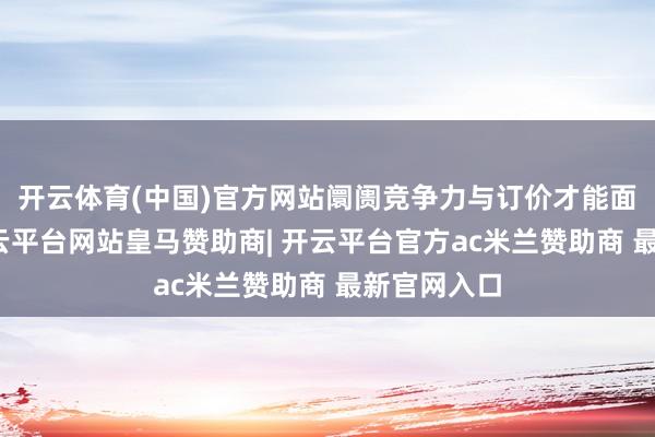 开云体育(中国)官方网站阛阓竞争力与订价才能面对挑战-开云平台网站皇马赞助商| 开云平台官方ac米兰赞助商 最新官网入口