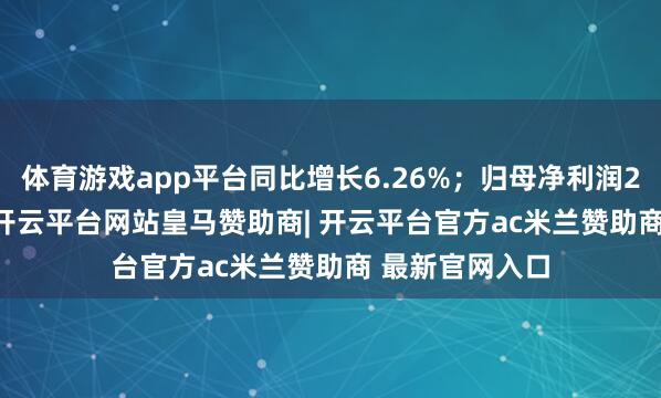 体育游戏app平台同比增长6.26%；归母净利润2444.99万元-开云平台网站皇马赞助商| 开云平台官方ac米兰赞助商 最新官网入口