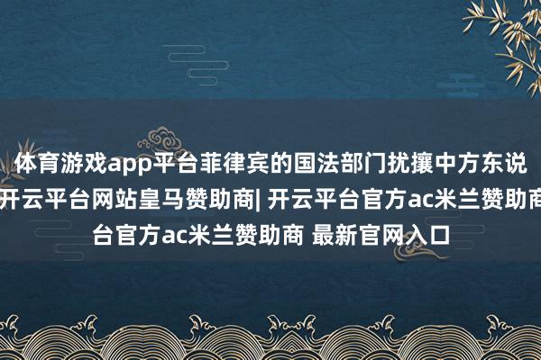 体育游戏app平台菲律宾的国法部门扰攘中方东说念主员、机构-开云平台网站皇马赞助商| 开云平台官方ac米兰赞助商 最新官网入口