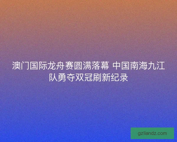 澳门国际龙舟赛圆满落幕 中国南海九江队勇夺双冠刷新纪录