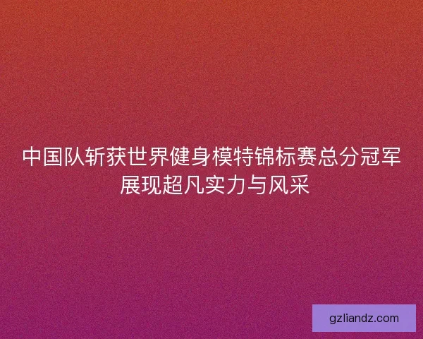 中国队斩获世界健身模特锦标赛总分冠军 展现超凡实力与风采