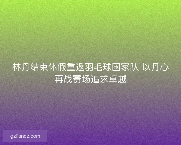 林丹结束休假重返羽毛球国家队 以丹心再战赛场追求卓越