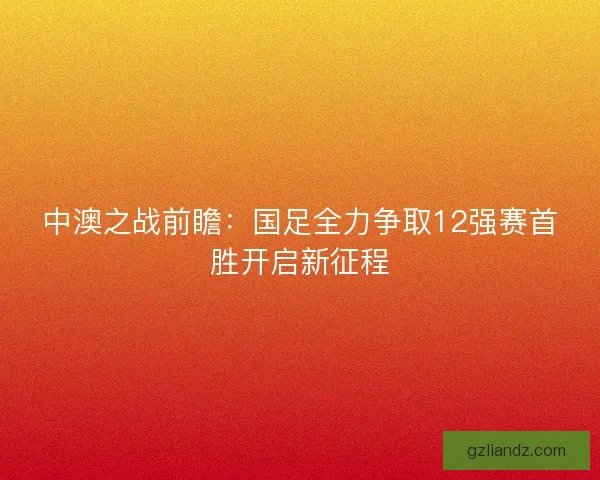 中澳之战前瞻：国足全力争取12强赛首胜开启新征程