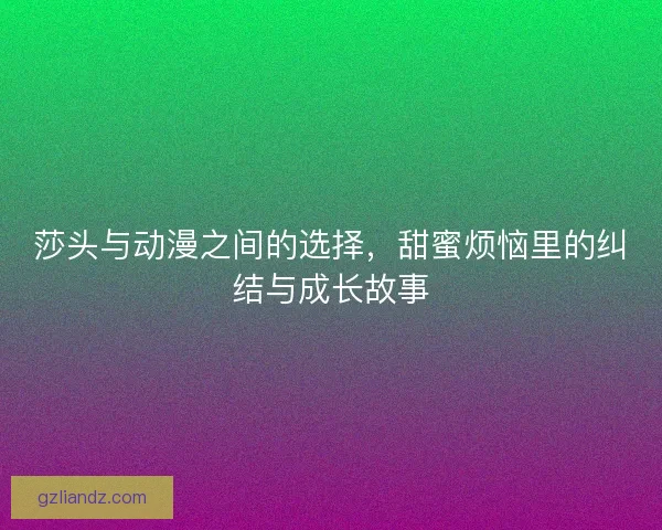 莎头与动漫之间的选择，甜蜜烦恼里的纠结与成长故事