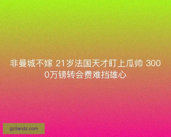 非曼城不嫁 21岁法国天才盯上瓜帅 3000万镑转会费难挡雄心